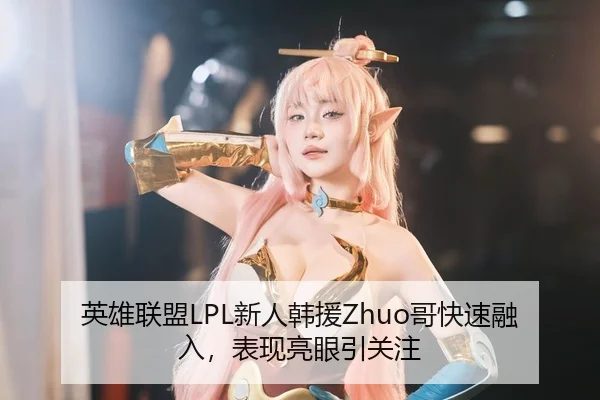 英雄联盟LPL新人韩援Zhuo哥快速融入，表现亮眼引关注